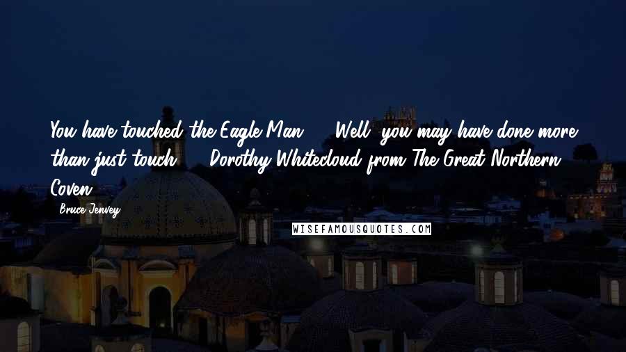 Bruce Jenvey Quotes: You have touched the Eagle-Man! ... Well, you may have done more than just touch ...  Dorothy Whitecloud from The Great Northern Coven