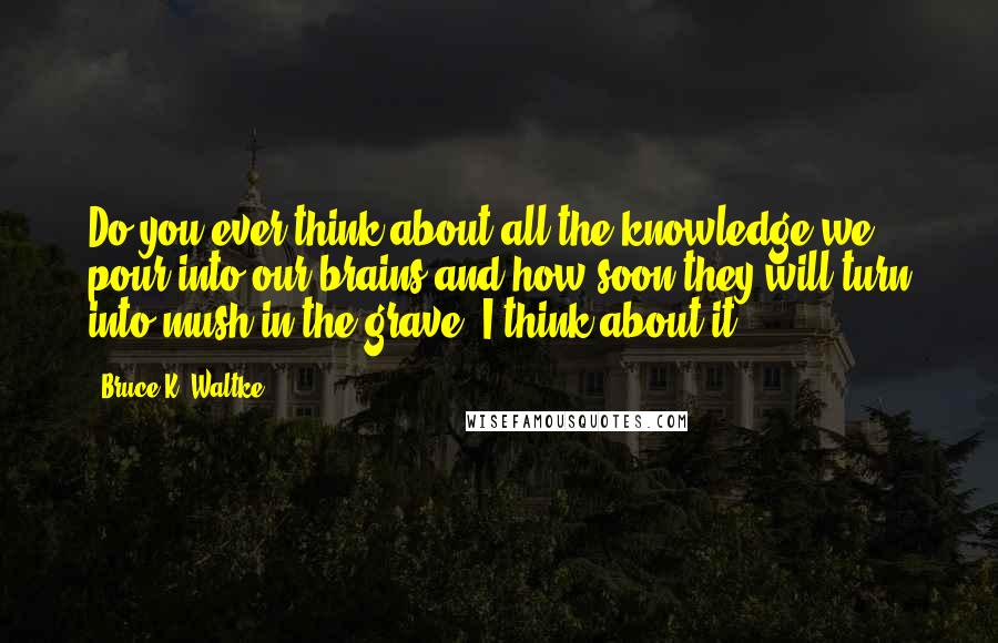 Bruce K. Waltke Quotes: Do you ever think about all the knowledge we pour into our brains and how soon they will turn into mush in the grave? I think about it.