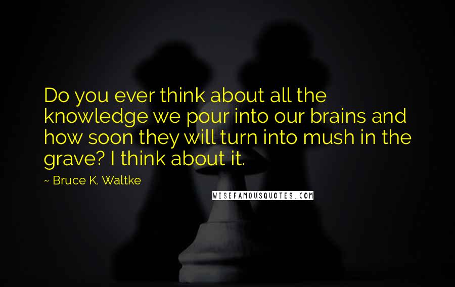 Bruce K. Waltke Quotes: Do you ever think about all the knowledge we pour into our brains and how soon they will turn into mush in the grave? I think about it.