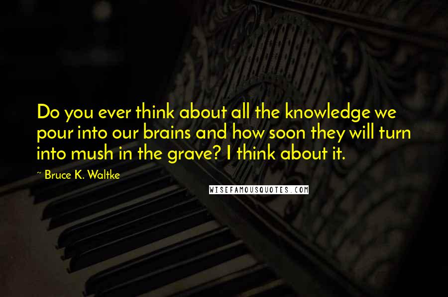 Bruce K. Waltke Quotes: Do you ever think about all the knowledge we pour into our brains and how soon they will turn into mush in the grave? I think about it.