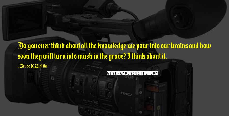 Bruce K. Waltke Quotes: Do you ever think about all the knowledge we pour into our brains and how soon they will turn into mush in the grave? I think about it.