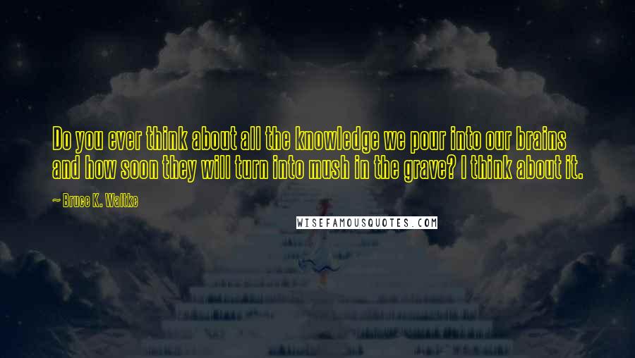 Bruce K. Waltke Quotes: Do you ever think about all the knowledge we pour into our brains and how soon they will turn into mush in the grave? I think about it.