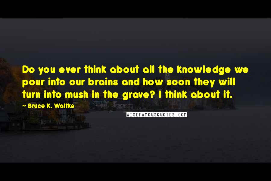 Bruce K. Waltke Quotes: Do you ever think about all the knowledge we pour into our brains and how soon they will turn into mush in the grave? I think about it.