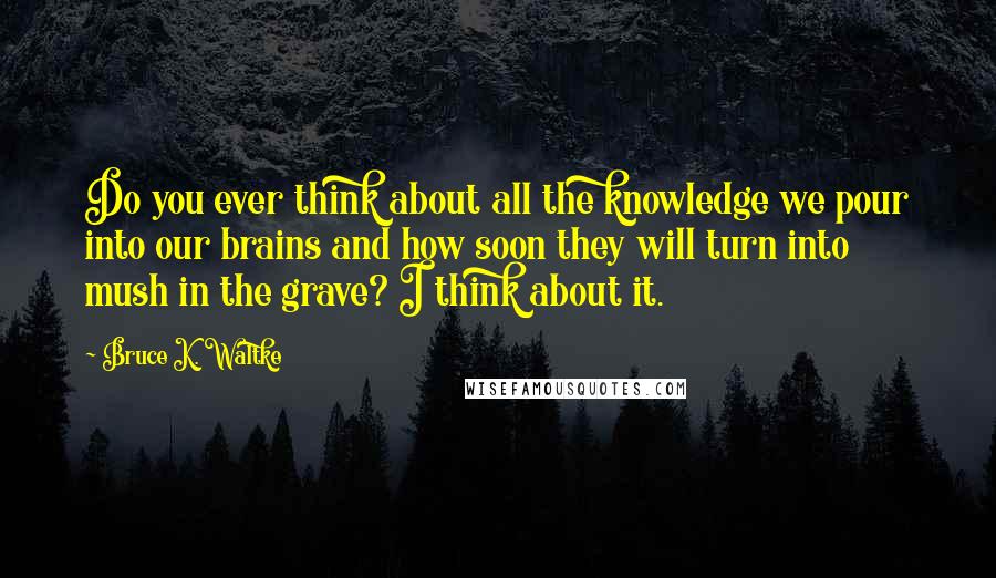 Bruce K. Waltke Quotes: Do you ever think about all the knowledge we pour into our brains and how soon they will turn into mush in the grave? I think about it.