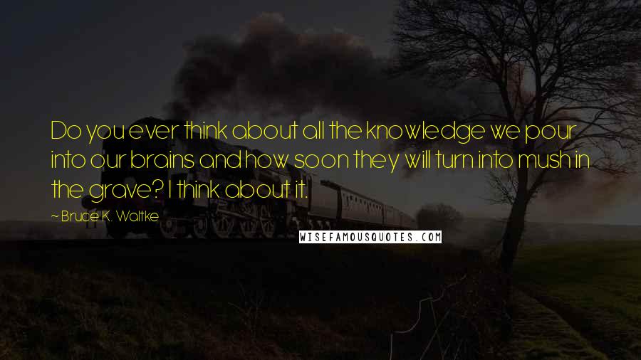 Bruce K. Waltke Quotes: Do you ever think about all the knowledge we pour into our brains and how soon they will turn into mush in the grave? I think about it.