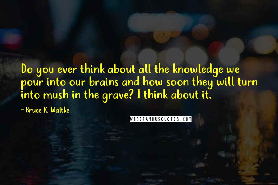 Bruce K. Waltke Quotes: Do you ever think about all the knowledge we pour into our brains and how soon they will turn into mush in the grave? I think about it.