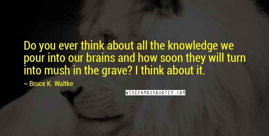 Bruce K. Waltke Quotes: Do you ever think about all the knowledge we pour into our brains and how soon they will turn into mush in the grave? I think about it.