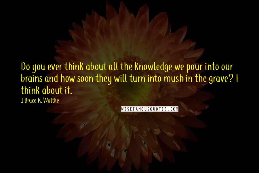 Bruce K. Waltke Quotes: Do you ever think about all the knowledge we pour into our brains and how soon they will turn into mush in the grave? I think about it.