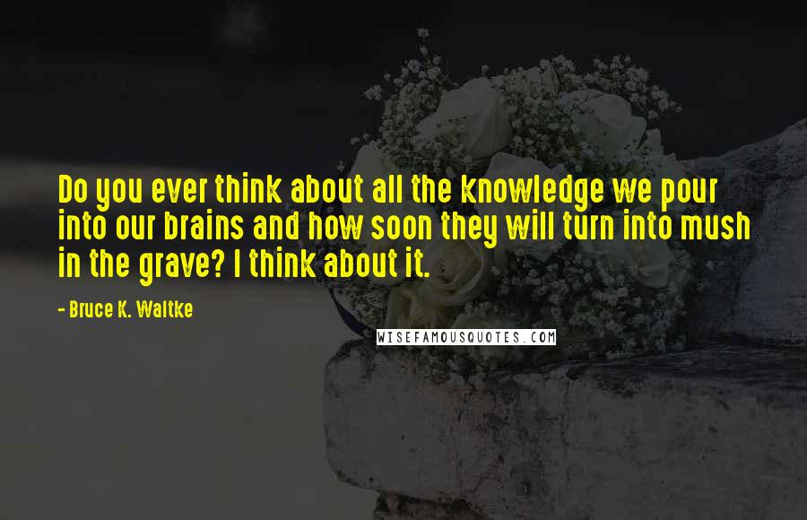 Bruce K. Waltke Quotes: Do you ever think about all the knowledge we pour into our brains and how soon they will turn into mush in the grave? I think about it.