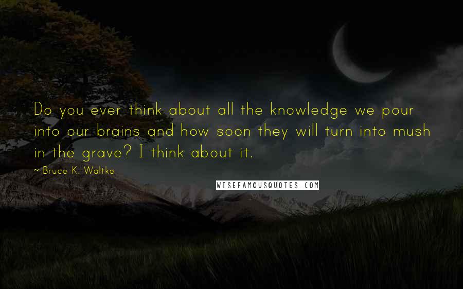 Bruce K. Waltke Quotes: Do you ever think about all the knowledge we pour into our brains and how soon they will turn into mush in the grave? I think about it.