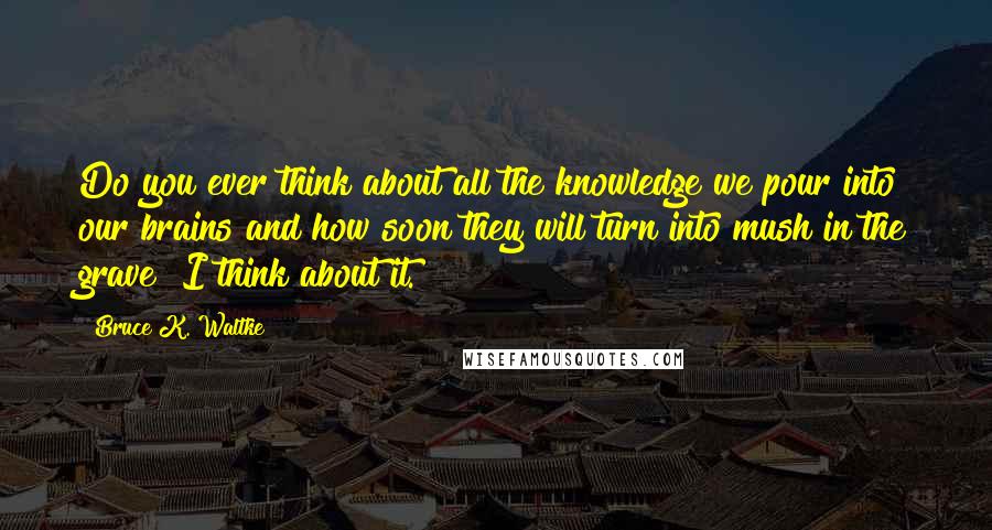 Bruce K. Waltke Quotes: Do you ever think about all the knowledge we pour into our brains and how soon they will turn into mush in the grave? I think about it.