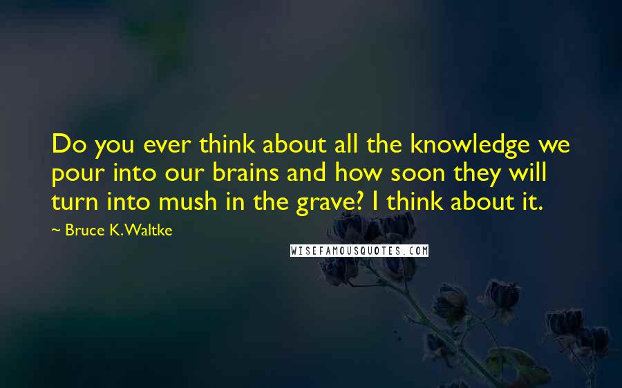 Bruce K. Waltke Quotes: Do you ever think about all the knowledge we pour into our brains and how soon they will turn into mush in the grave? I think about it.