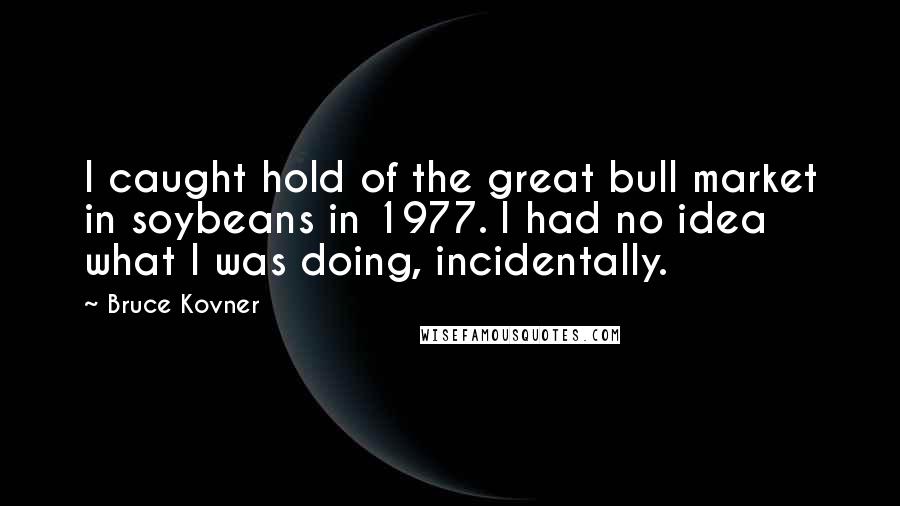 Bruce Kovner Quotes: I caught hold of the great bull market in soybeans in 1977. I had no idea what I was doing, incidentally.