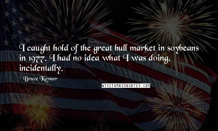 Bruce Kovner Quotes: I caught hold of the great bull market in soybeans in 1977. I had no idea what I was doing, incidentally.