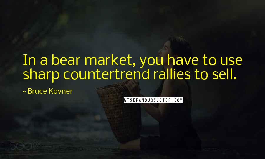 Bruce Kovner Quotes: In a bear market, you have to use sharp countertrend rallies to sell.