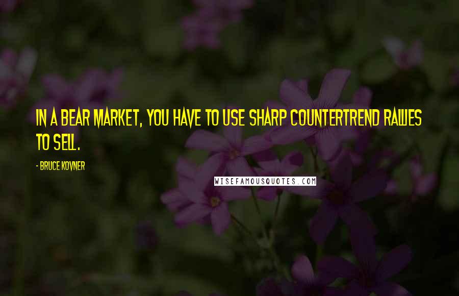 Bruce Kovner Quotes: In a bear market, you have to use sharp countertrend rallies to sell.