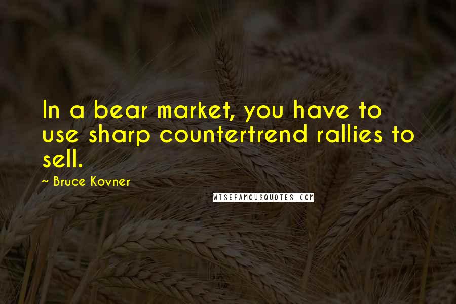 Bruce Kovner Quotes: In a bear market, you have to use sharp countertrend rallies to sell.