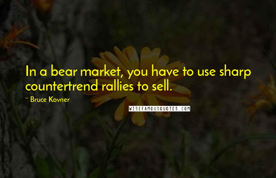Bruce Kovner Quotes: In a bear market, you have to use sharp countertrend rallies to sell.