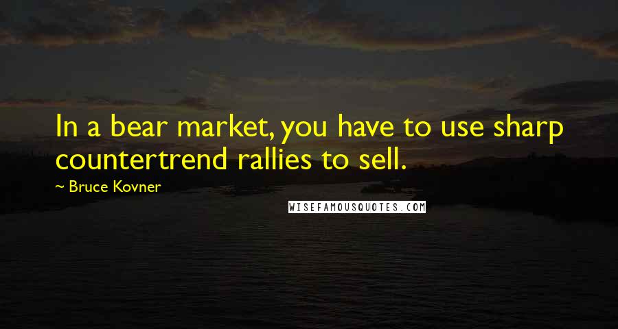 Bruce Kovner Quotes: In a bear market, you have to use sharp countertrend rallies to sell.