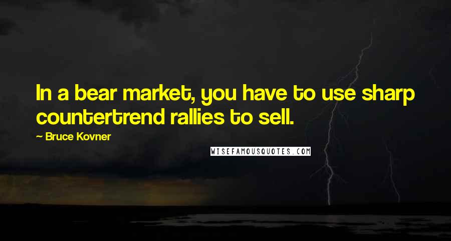 Bruce Kovner Quotes: In a bear market, you have to use sharp countertrend rallies to sell.