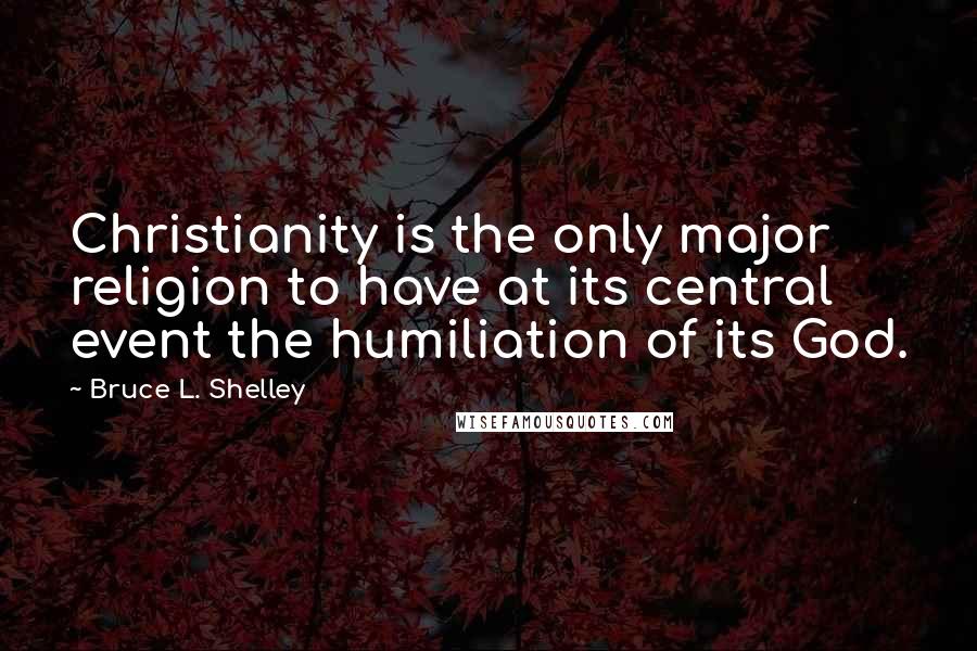 Bruce L. Shelley Quotes: Christianity is the only major religion to have at its central event the humiliation of its God.
