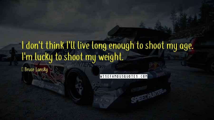 Bruce Lansky Quotes: I don't think I'll live long enough to shoot my age. I'm lucky to shoot my weight.