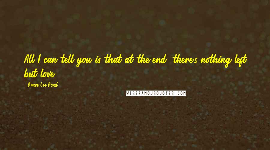 Bruce Lee Bond Quotes: All I can tell you is that at the end, there's nothing left but love.