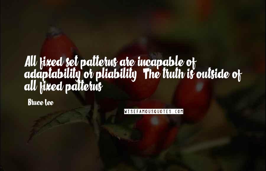 Bruce Lee Quotes: All fixed set patterns are incapable of adaptability or pliability. The truth is outside of all fixed patterns.