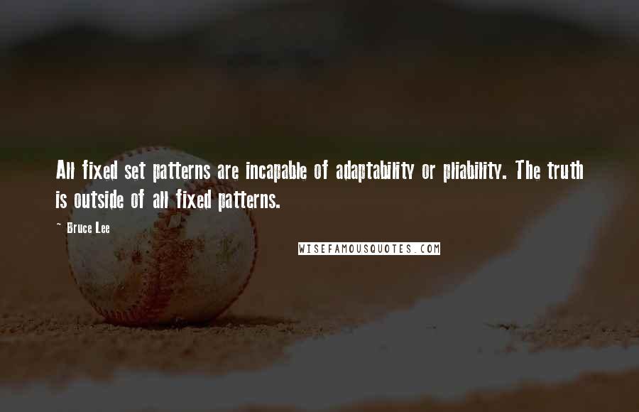 Bruce Lee Quotes: All fixed set patterns are incapable of adaptability or pliability. The truth is outside of all fixed patterns.