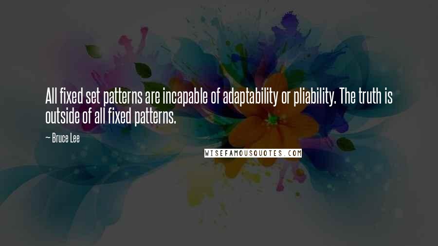 Bruce Lee Quotes: All fixed set patterns are incapable of adaptability or pliability. The truth is outside of all fixed patterns.