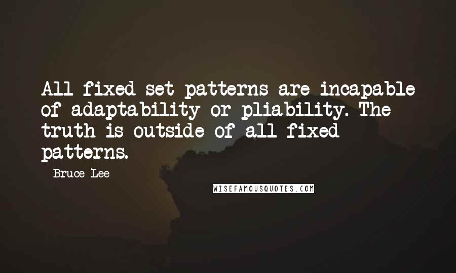 Bruce Lee Quotes: All fixed set patterns are incapable of adaptability or pliability. The truth is outside of all fixed patterns.