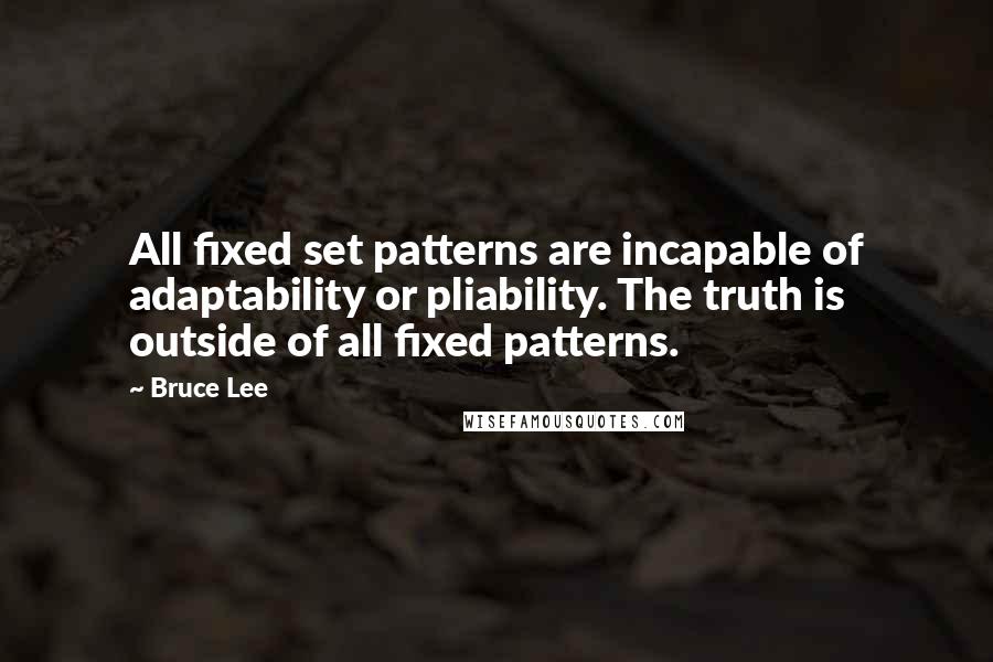 Bruce Lee Quotes: All fixed set patterns are incapable of adaptability or pliability. The truth is outside of all fixed patterns.