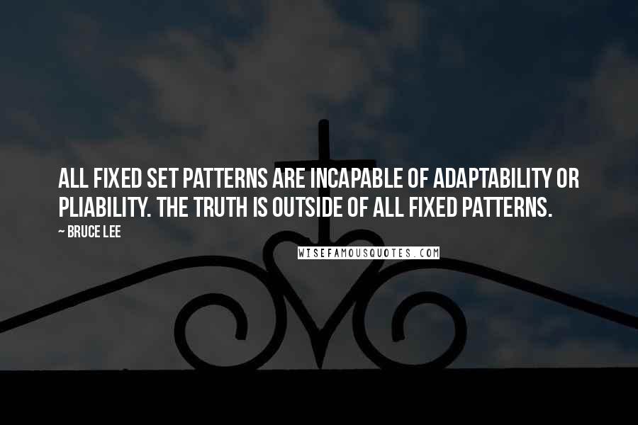 Bruce Lee Quotes: All fixed set patterns are incapable of adaptability or pliability. The truth is outside of all fixed patterns.