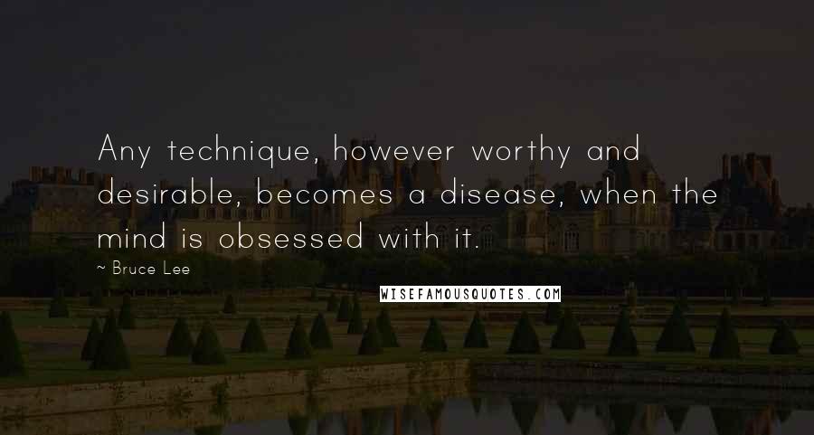 Bruce Lee Quotes: Any technique, however worthy and desirable, becomes a disease, when the mind is obsessed with it.
