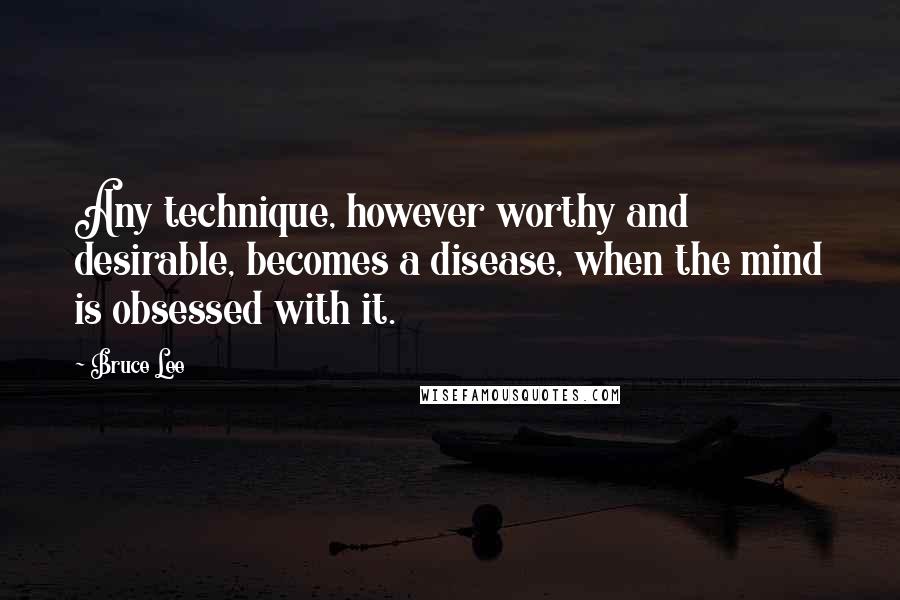 Bruce Lee Quotes: Any technique, however worthy and desirable, becomes a disease, when the mind is obsessed with it.