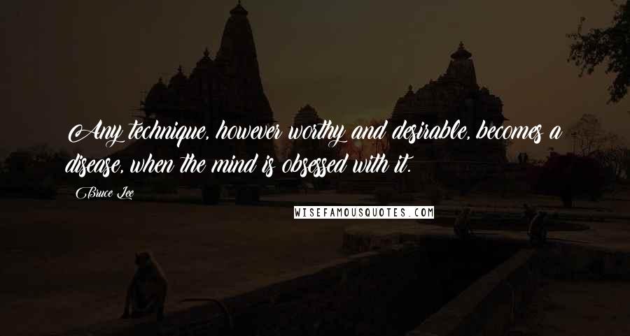 Bruce Lee Quotes: Any technique, however worthy and desirable, becomes a disease, when the mind is obsessed with it.