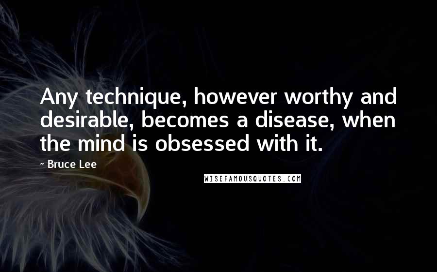 Bruce Lee Quotes: Any technique, however worthy and desirable, becomes a disease, when the mind is obsessed with it.