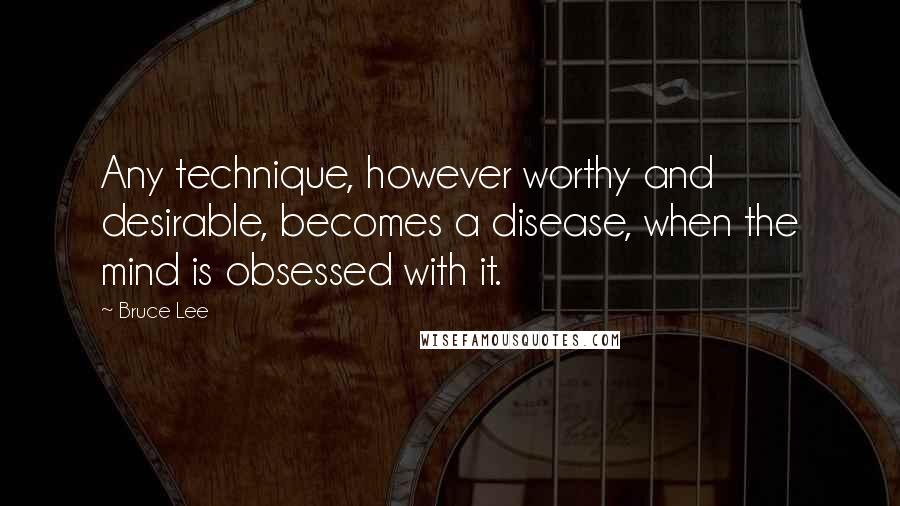 Bruce Lee Quotes: Any technique, however worthy and desirable, becomes a disease, when the mind is obsessed with it.