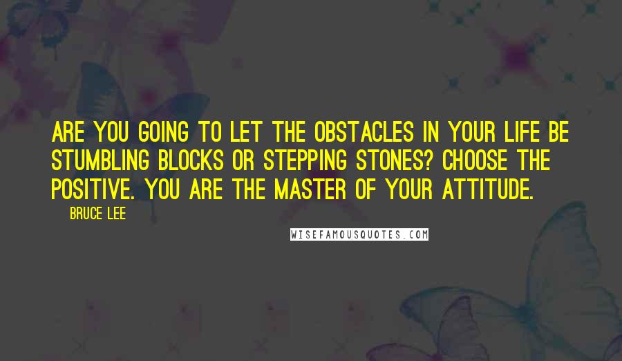 Bruce Lee Quotes: Are you going to let the obstacles in your life be stumbling blocks or stepping stones? Choose the positive. You are the master of your attitude.