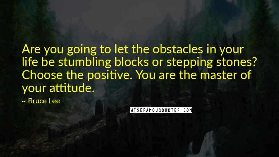 Bruce Lee Quotes: Are you going to let the obstacles in your life be stumbling blocks or stepping stones? Choose the positive. You are the master of your attitude.