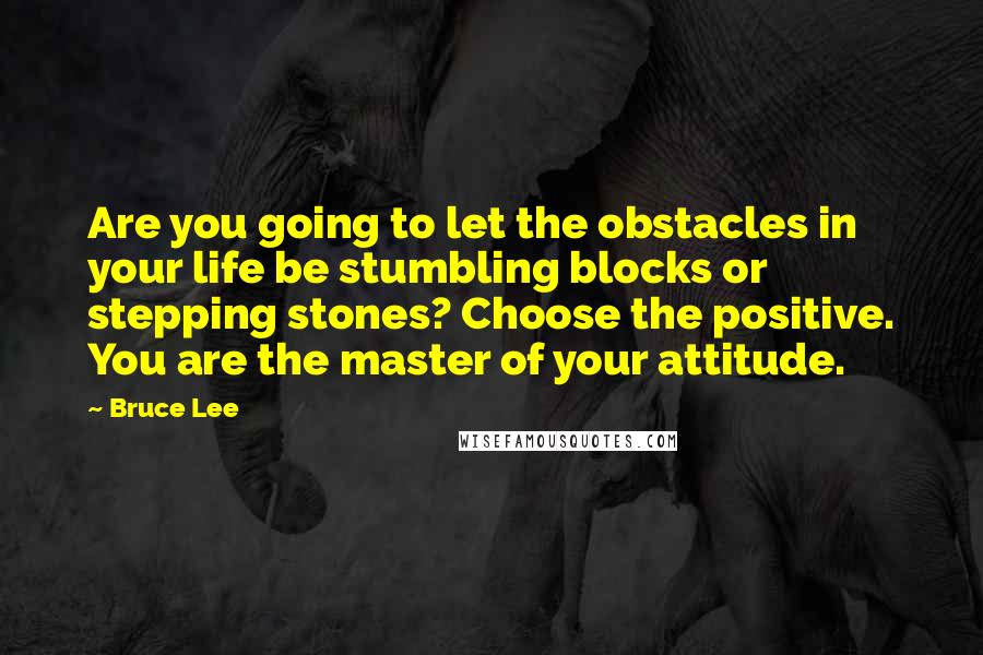 Bruce Lee Quotes: Are you going to let the obstacles in your life be stumbling blocks or stepping stones? Choose the positive. You are the master of your attitude.