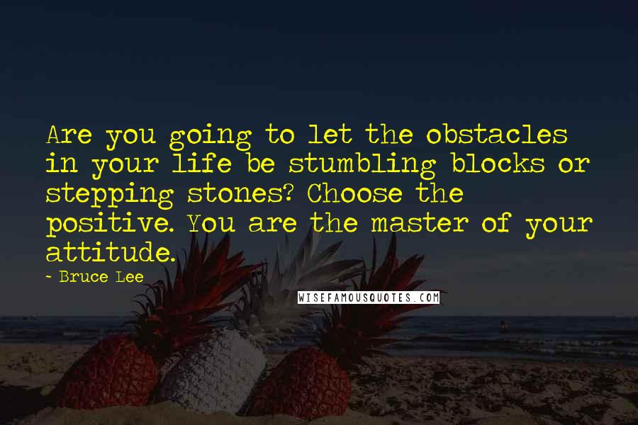 Bruce Lee Quotes: Are you going to let the obstacles in your life be stumbling blocks or stepping stones? Choose the positive. You are the master of your attitude.