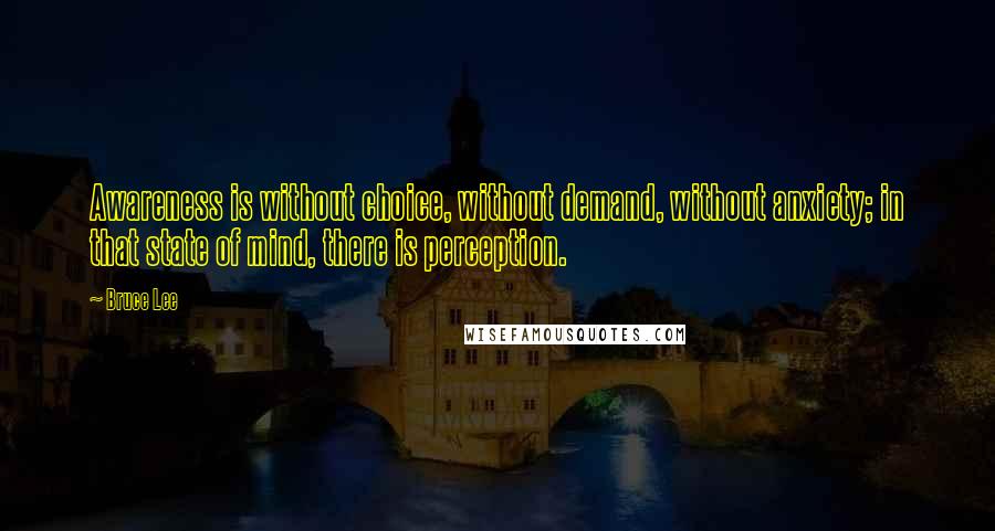 Bruce Lee Quotes: Awareness is without choice, without demand, without anxiety; in that state of mind, there is perception.