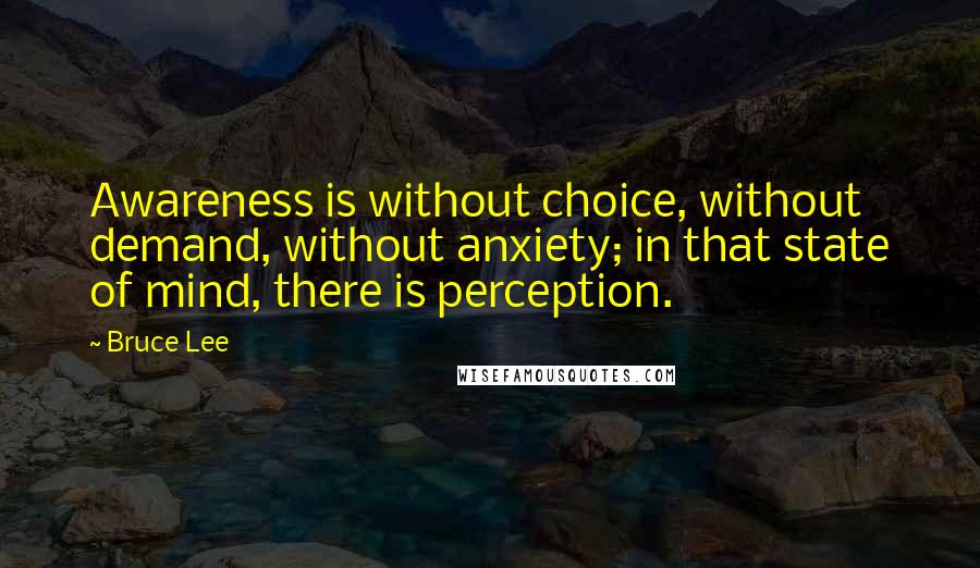 Bruce Lee Quotes: Awareness is without choice, without demand, without anxiety; in that state of mind, there is perception.