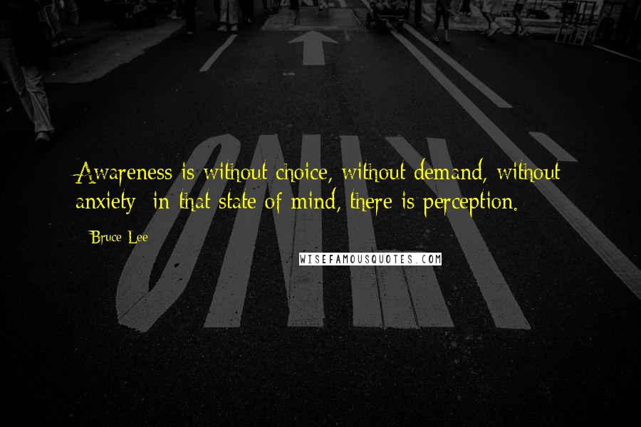 Bruce Lee Quotes: Awareness is without choice, without demand, without anxiety; in that state of mind, there is perception.