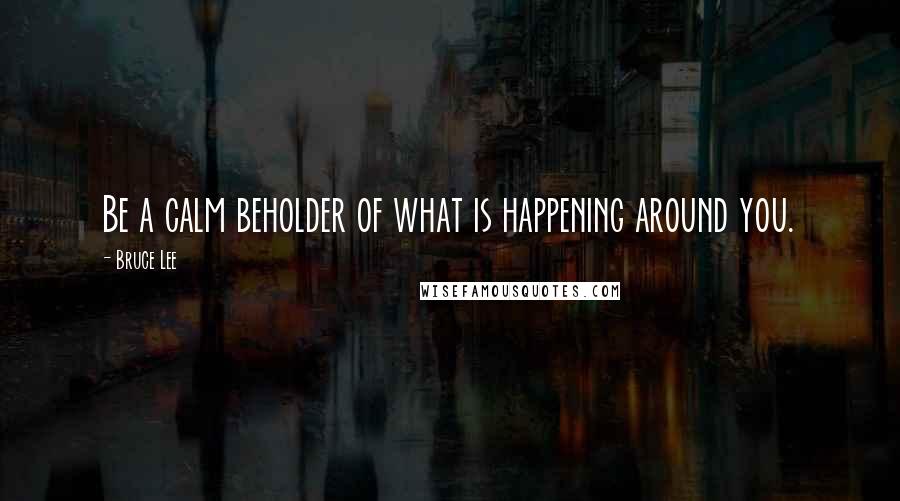 Bruce Lee Quotes: Be a calm beholder of what is happening around you.