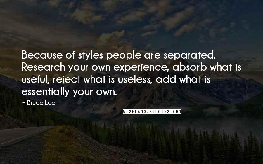 Bruce Lee Quotes: Because of styles people are separated. Research your own experience, absorb what is useful, reject what is useless, add what is essentially your own.