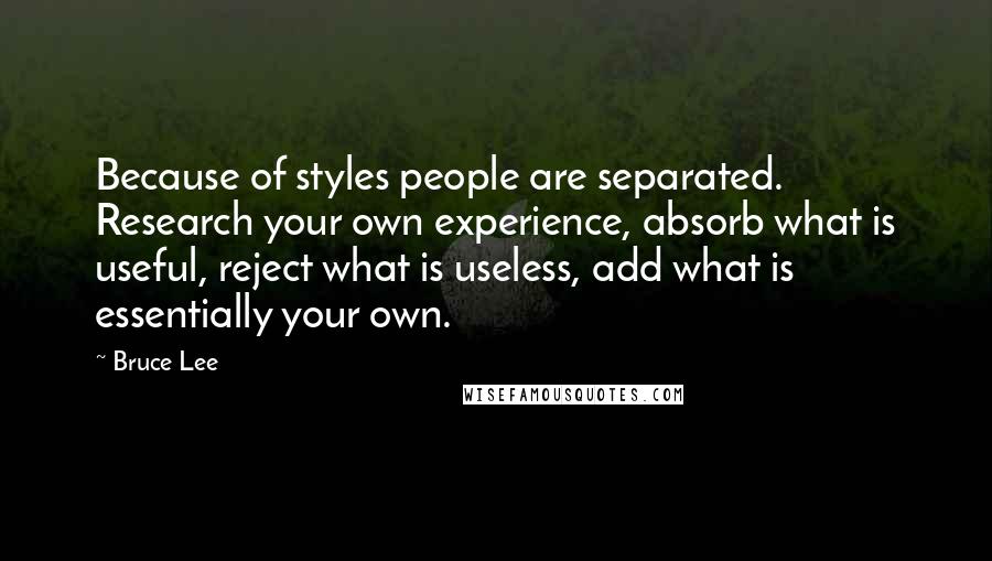 Bruce Lee Quotes: Because of styles people are separated. Research your own experience, absorb what is useful, reject what is useless, add what is essentially your own.