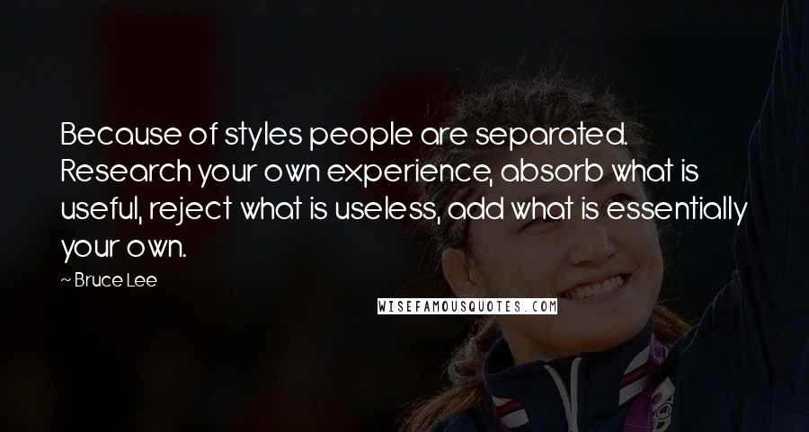 Bruce Lee Quotes: Because of styles people are separated. Research your own experience, absorb what is useful, reject what is useless, add what is essentially your own.
