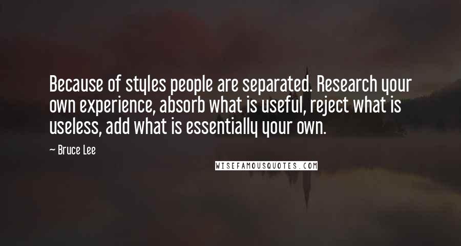 Bruce Lee Quotes: Because of styles people are separated. Research your own experience, absorb what is useful, reject what is useless, add what is essentially your own.